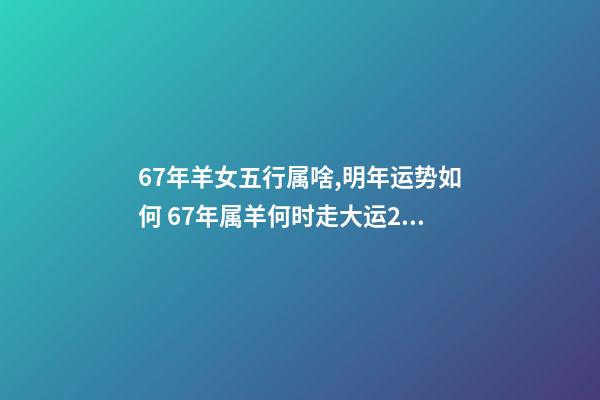 67年羊女五行属啥,明年运势如何 67年属羊何时走大运2022年，1967年的羊2023年的运势如何